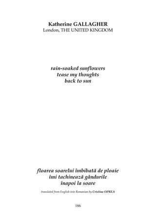 186
Katherine GALLAGHER
London, THE UNITED KINGDOM
rain-soaked sunflowers
tease my thoughts
back to sun
floarea soarelui îmbibată de ploaie
îmi tachinează gândurile
înapoi la soare
translated from English into Romanian by Cristina OPREA
 