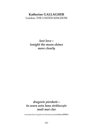 187
Katherine GALLAGHER
London, THE UNITED KINGDOM
lost love –
tonight the moon shines
more clearly
dragoste pierdută –
în seara asta luna străluceşte
mult mai clar
translated from English into Romanian by Cristina OPREA
 