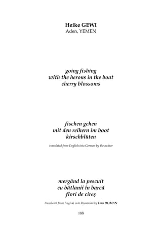 188
Heike GEWI
Aden, YEMEN
going fishing
with the herons in the boat
cherry blossoms
fischen gehen
mit den reihern im boot
kirschblüten
translated from English into German by the author
mergând la pescuit
cu bâtlanii în barcă
flori de cireş
translated from English into Romanian by Dan DOMAN
 