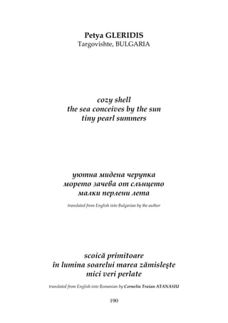 190
Petya GLERIDIS
Targovishte, BULGARIA
cozy shell
the sea conceives by the sun
tiny pearl summers
уютна мидена черупка
морето зачева от слънцето
малки перлени лета
translated from English into Bulgarian by the author
scoică primitoare
în lumina soarelui marea zămisleşte
mici veri perlate
translated from English into Romanian by Corneliu Traian ATANASIU
 