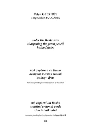 191
Petya GLERIDIS
Targovishte, BULGARIA
under the Basho tree
sharpening the green pencil
haiku fairies
под дървото на Башо
острят зеления молив
хайку - феи
translated from English into Bulgarian by the author
sub copacul lui Basho
ascu ind creionul verde
zânele haikuului
translated from English into Romanian by Eduard ARĂ
 