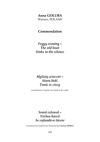 194
Anna GOLUBA
Warsaw, POLAND
Commendation
Foggy evening –
The old boat
Sinks in the silence
Mglisty wieczór –
Stara łódź
Tonie w ciszy
translated from English into Polish by the author
Seară ce oasă –
Vechea barcă
Se cufundă-n tăcere
translated from English into Romanian by Cristina OPREA
 