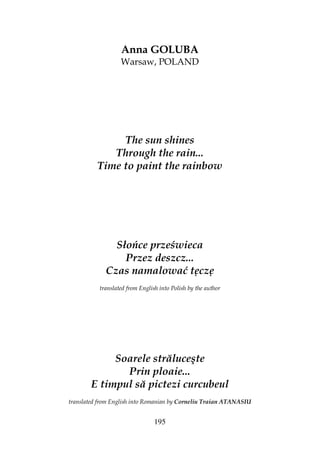 195
Anna GOLUBA
Warsaw, POLAND
The sun shines
Through the rain...
Time to paint the rainbow
Słońce prześwieca
Przez deszcz...
Czas namalować tęczę
translated from English into Polish by the author
Soarele străluceşte
Prin ploaie...
E timpul să pictezi curcubeul
translated from English into Romanian by Corneliu Traian ATANASIU
 