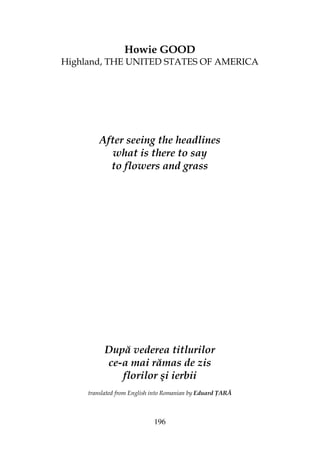 196
Howie GOOD
Highland, THE UNITED STATES OF AMERICA
After seeing the headlines
what is there to say
to flowers and grass
După vederea titlurilor
ce-a mai rămas de zis
florilor şi ierbii
translated from English into Romanian by Eduard ARĂ
 