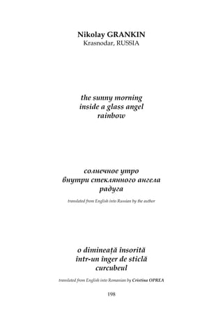 198
Nikolay GRANKIN
Krasnodar, RUSSIA
the sunny morning
inside a glass angel
rainbow
солнечное утро
внутри стеклянного ангела
радуга
translated from English into Russian by the author
o diminea ă însorită
într-un înger de sticlă
curcubeul
translated from English into Romanian by Cristina OPREA
 