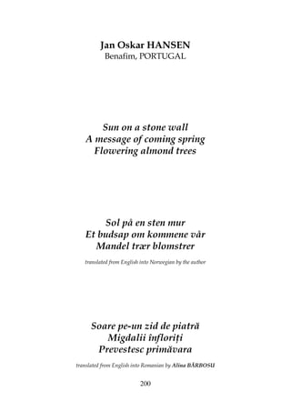200
Jan Oskar HANSEN
Benafim, PORTUGAL
Sun on a stone wall
A message of coming spring
Flowering almond trees
Sol på en sten mur
Et budsap om kommene vår
Mandel trær blomstrer
translated from English into Norwegian by the author
Soare pe-un zid de piatră
Migdalii înflori i
Prevestesc primăvara
translated from English into Romanian by Alina BĂRBOSU
 