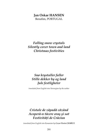 201
Jan Oskar HANSEN
Benafim, PORTUGAL
Falling snow crystals
Silently cover town and land
Christmas festivities
Snø krystaller faller
Stille dekker by og land
Jule festligheter
translated from English into Norwegian by the author
Cristale de zăpadă căzând
Acoperă-n tăcere oraş şi sat
Festivită i de Crăciun
translated from English into Romanian by Cezar Florin CIOBÎCĂ
 