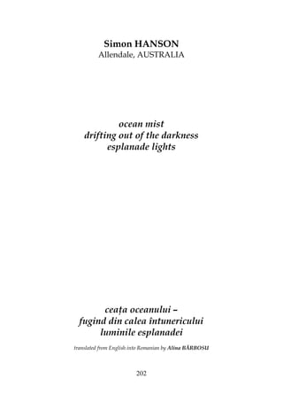 202
Simon HANSON
Allendale, AUSTRALIA
ocean mist
drifting out of the darkness
esplanade lights
cea a oceanului –
fugind din calea întunericului
luminile esplanadei
translated from English into Romanian by Alina BĂRBOSU
 