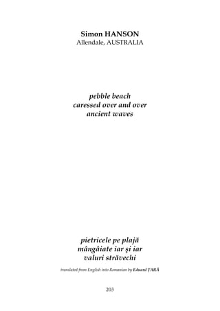 203
Simon HANSON
Allendale, AUSTRALIA
pebble beach
caressed over and over
ancient waves
pietricele pe plajă
mângâiate iar şi iar
valuri străvechi
translated from English into Romanian by Eduard ARĂ
 