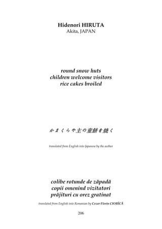 206
Hidenori HIRUTA
Akita, JAPAN
round snow huts
children welcome visitors
rice cakes broiled
かまくらやかまくらやかまくらやかまくらや主主主主のののの童餅童餅童餅童餅をををを焼焼焼焼くくくく
translated from English into Japanese by the author
colibe rotunde de zăpadă
copii omenind vizitatori
prăjituri cu orez gratinat
translated from English into Romanian by Cezar Florin CIOBÎCĂ
 
