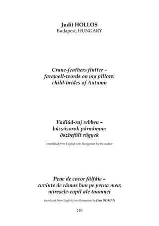 210
Judit HOLLOS
Budapest, HUNGARY
Crane-feathers flutter –
farewell-words on my pillow:
child-brides of Autumn
Vadlúd-raj rebben –
búcsúsorok párnámon:
szbefúlt rügyek
translated from English into Hungarian by the author
Pene de cocor fâlfâie –
cuvinte de rămas bun pe perna mea:
miresele-copil ale toamnei
translated from English into Romanian by Dan DOMAN
 