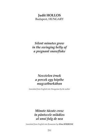 211
Judit HOLLOS
Budapest, HUNGARY
Silent minutes grow
in the swinging belly of
a pregnant snowflake
Nesztelen érnek
a percek egy hópihe
magzatburkában
translated from English into Hungarian by the author
Minute tăcute cresc
în pântecele mlădios
al unui fulg de nea
translated from English into Romanian by Alina BĂRBOSU
 