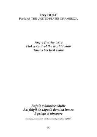 212
Izzy HOLT
Portland, THE UNITED STATES OF AMERICA
Angry flurries buzz
Flakes control the world today
This is her first snow
Rafale mânioase vâjâie
Azi fulgii de zăpadă domină lumea
E prima ei ninsoare
translated from English into Romanian by Cristina OPREA
 