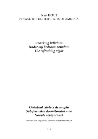 213
Izzy HOLT
Portland, THE UNITED STATES OF AMERICA
Croaking lullabies
Under my bedroom window
The refreshing night
Orăcăind cântece de leagăn
Sub fereastra dormitorului meu
Noapte revigorantă
translated from English into Romanian by Cristina OPREA
 