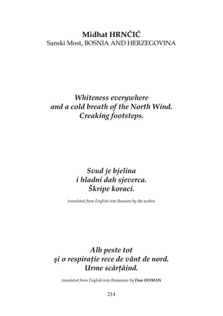 214
Midhat HRNČIĆ
Sanski Most, BOSNIA AND HERZEGOVINA
Whiteness everywhere
and a cold breath of the North Wind.
Creaking footsteps.
Svud je bjelina
i hladni dah sjeverca.
Škripe koraci.
translated from English into Bosnian by the author
Alb peste tot
şi o respira ie rece de vânt de nord.
Urme scâr âind.
translated from English into Romanian by Dan DOMAN
 