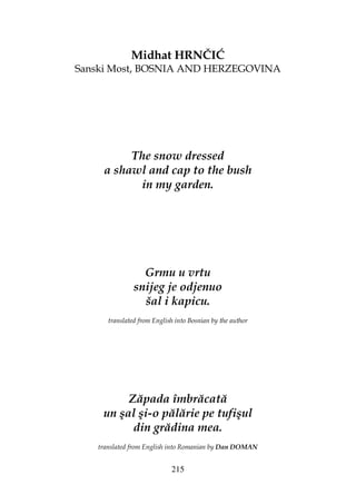 215
Midhat HRNČIĆ
Sanski Most, BOSNIA AND HERZEGOVINA
The snow dressed
a shawl and cap to the bush
in my garden.
Grmu u vrtu
snijeg je odjenuo
šal i kapicu.
translated from English into Bosnian by the author
Zăpada îmbrăcată
un şal şi-o pălărie pe tufişul
din grădina mea.
translated from English into Romanian by Dan DOMAN
 