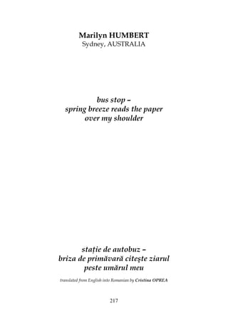 217
Marilyn HUMBERT
Sydney, AUSTRALIA
bus stop –
spring breeze reads the paper
over my shoulder
sta ie de autobuz –
briza de primăvară citeşte ziarul
peste umărul meu
translated from English into Romanian by Cristina OPREA
 