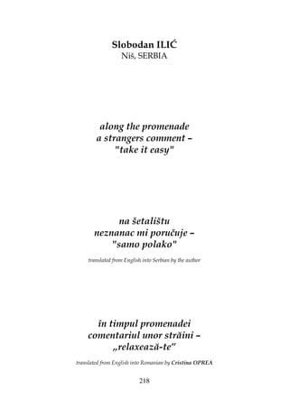 218
Slobodan ILIĆ
Niš, SERBIA
along the promenade
a strangers comment –
"take it easy"
na šetalištu
neznanac mi poručuje –
"samo polako"
translated from English into Serbian by the author
în timpul promenadei
comentariul unor străini –
„relaxează-te”
translated from English into Romanian by Cristina OPREA
 