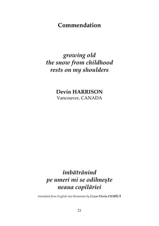 21
Commendation
growing old
the snow from childhood
rests on my shoulders
Devin HARRISON
Vancouver, CANADA
îmbătrânind
pe umeri mi se odihneşte
neaua copilăriei
translated from English into Romanian by Cezar Florin CIOBÎCĂ
 