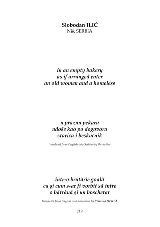 219
Slobodan ILIĆ
Niš, SERBIA
in an empty bakery
as if arranged enter
an old women and a homeless
u praznu pekaru
u oše kao po dogovoru
starica i beskućnik
translated from English into Serbian by the author
într-o brutărie goală
ca şi cum s-ar fi vorbit să intre
o bătrână şi un boschetar
translated from English into Romanian by Cristina OPREA
 