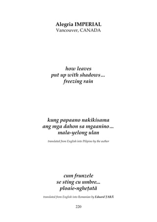 220
Alegria IMPERIAL
Vancouver, CANADA
how leaves
put up with shadows…
freezing rain
kung papaano nakikisama
ang mga dahon sa mgaanino…
mala-yelong ulan
translated from English into Pilipino by the author
cum frunzele
se sting cu umbre...
ploaie-nghe ată
translated from English into Romanian by Eduard ARĂ
 