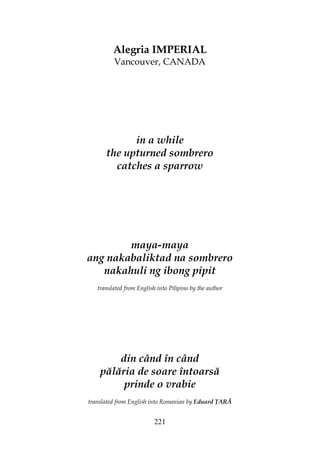 221
Alegria IMPERIAL
Vancouver, CANADA
in a while
the upturned sombrero
catches a sparrow
maya-maya
ang nakabaliktad na sombrero
nakahuli ng ibong pipit
translated from English into Pilipino by the author
din când în când
pălăria de soare întoarsă
prinde o vrabie
translated from English into Romanian by Eduard ARĂ
 