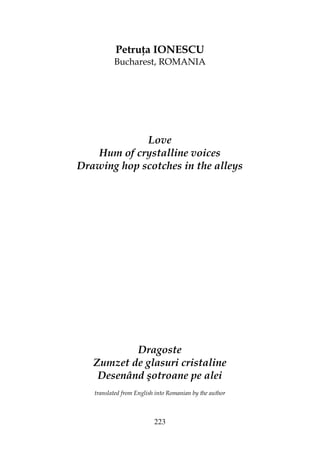223
Petru a IONESCU
Bucharest, ROMANIA
Love
Hum of crystalline voices
Drawing hop scotches in the alleys
Dragoste
Zumzet de glasuri cristaline
Desenând şotroane pe alei
translated from English into Romanian by the author
 