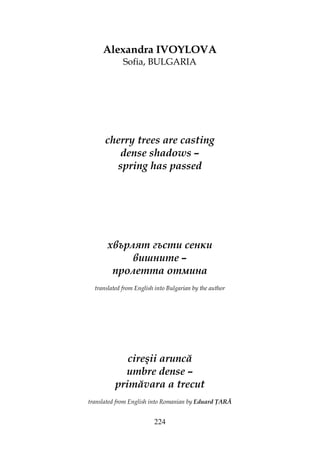 224
Alexandra IVOYLOVA
Sofia, BULGARIA
cherry trees are casting
dense shadows –
spring has passed
хвърлят гъсти сенки
вишните –
пролетта отмина
translated from English into Bulgarian by the author
cireşii aruncă
umbre dense –
primăvara a trecut
translated from English into Romanian by Eduard ARĂ
 