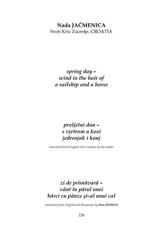 226
Nada JAČMENICA
Sveti Kriz Zacretje, CROATIA
spring day –
wind in the hair of
a sailship and a horse
proljetni dan –
s vjetrom u kosi
jedrenjak i konj
translated from English into Croatian by the author
zi de primăvară –
vânt în părul unei
bărci cu pânze şi-al unui cal
translated from English into Romanian by Dan DOMAN
 