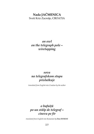 227
Nada JAČMENICA
Sveti Kriz Zacretje, CROATIA
an owl
on the telegraph pole –
wiretapping
sova
na telegrafskom stupu
prisluškuje
translated from English into Croatian by the author
o bufni ă
pe-un stâlp de telegraf –
cineva pe fir
translated from English into Romanian by Dan DOMAN
 
