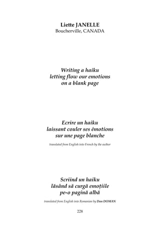 228
Liette JANELLE
Boucherville, CANADA
Writing a haiku
letting flow our emotions
on a blank page
Ecrire un haiku
laissant couler ses émotions
sur une page blanche
translated from English into French by the author
Scriind un haiku
lăsând să curgă emo iile
pe-o pagină albă
translated from English into Romanian by Dan DOMAN
 