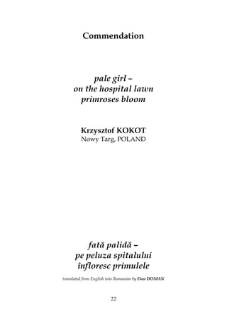 22
Commendation
pale girl –
on the hospital lawn
primroses bloom
Krzysztof KOKOT
Nowy Targ, POLAND
fată palidă –
pe peluza spitalului
înfloresc primulele
translated from English into Romanian by Dan DOMAN
 