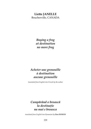 229
Liette JANELLE
Boucherville, CANADA
Buying a frog
at destination
no more frog
Acheter une grenouille
à destination
aucune grenouille
translated from English into French by the author
Cumpărând o broască
la destina ie
nu mai e broasca
translated from English into Romanian by Dan DOMAN
 
