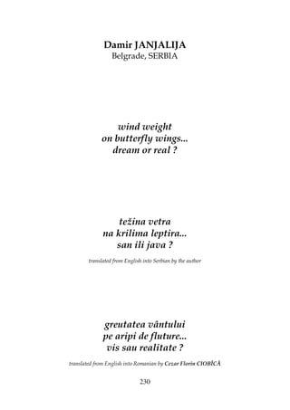 230
Damir JANJALIJA
Belgrade, SERBIA
wind weight
on butterfly wings...
dream or real ?
težina vetra
na krilima leptira...
san ili java ?
translated from English into Serbian by the author
greutatea vântului
pe aripi de fluture...
vis sau realitate ?
translated from English into Romanian by Cezar Florin CIOBÎCĂ
 