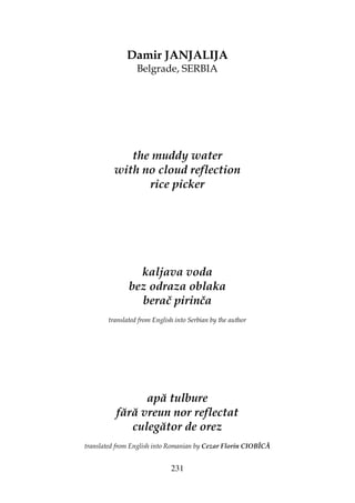 231
Damir JANJALIJA
Belgrade, SERBIA
the muddy water
with no cloud reflection
rice picker
kaljava voda
bez odraza oblaka
berač pirinča
translated from English into Serbian by the author
apă tulbure
fără vreun nor reflectat
culegător de orez
translated from English into Romanian by Cezar Florin CIOBÎCĂ
 