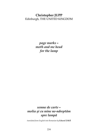 234
Christopher JUPP
Edinburgh, THE UNITED KINGDOM
page marks –
moth and me head
for the lamp
semne de carte –
molia şi cu mine ne-ndreptăm
spre lampă
translated from English into Romanian by Eduard ARĂ
 