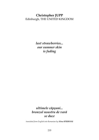 235
Christopher JUPP
Edinburgh, THE UNITED KINGDOM
last strawberries...
our summer skin
is fading
ultimele căpşuni...
bronzul noastru de vară
se duce
translated from English into Romanian by Alina BĂRBOSU
 