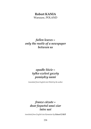 236
Robert KANIA
Warszaw, POLAND
fallen leaves –
only the rustle of a newspaper
between us
opadłe liście –
tylko szelest gazety
pomiędzy nami
translated from English into Polish by the author
frunze căzute –
doar foşnetul unui ziar
între noi
translated from English into Romanian by Eduard ARĂ
 