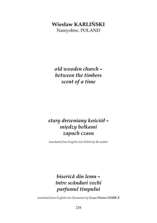 238
Wiesław KARLIŃSKI
Namysłów, POLAND
old wooden church –
between the timbers
scent of a time
stary drewniany kościół –
między belkami
zapach czasu
translated from English into Polish by the author
biserică din lemn –
între scânduri vechi
parfumul timpului
translated from English into Romanian by Cezar Florin CIOBÎCĂ
 