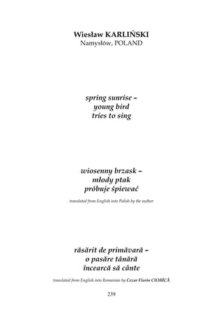 239
Wiesław KARLIŃSKI
Namysłów, POLAND
spring sunrise –
young bird
tries to sing
wiosenny brzask –
młody ptak
próbuje śpiewać
translated from English into Polish by the author
răsărit de primăvară –
o pasăre tânără
încearcă să cânte
translated from English into Romanian by Cezar Florin CIOBÎCĂ
 