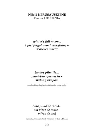 242
Nijol KERUŠAUSKIEN
Kaunas, LITHUANIA
winter's full moon...
I just forgot about everything –
scorched smell!
žiemos pilnatis…
pamiršau apie viską –
svil sių kvapas!
translated from English into Lithuanian by the author
lună plină de iarnă...
am uitat de toate –
miros de ars!
translated from English into Romanian by Dan DOMAN
 
