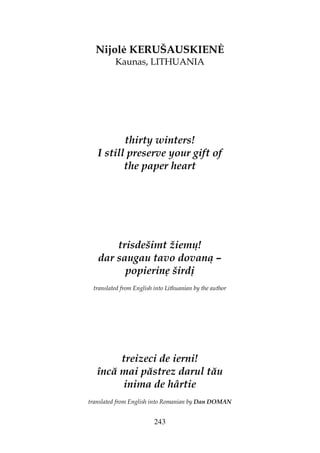 243
Nijol KERUŠAUSKIEN
Kaunas, LITHUANIA
thirty winters!
I still preserve your gift of
the paper heart
trisdešimt žiemų!
dar saugau tavo dovaną –
popierinę širdį
translated from English into Lithuanian by the author
treizeci de ierni!
încă mai păstrez darul tău
inima de hârtie
translated from English into Romanian by Dan DOMAN
 