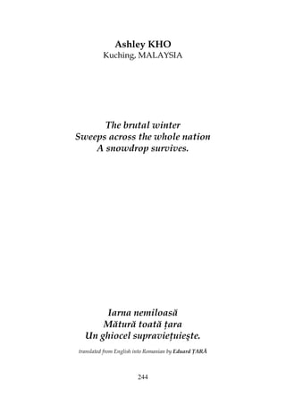 244
Ashley KHO
Kuching, MALAYSIA
The brutal winter
Sweeps across the whole nation
A snowdrop survives.
Iarna nemiloasă
Mătură toată ara
Un ghiocel supravie uieşte.
translated from English into Romanian by Eduard ARĂ
 