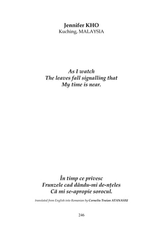 246
Jennifer KHO
Kuching, MALAYSIA
As I watch
The leaves fall signalling that
My time is near.
În timp ce privesc
Frunzele cad dându-mi de-n eles
Că mi se-apropie sorocul.
translated from English into Romanian by Corneliu Traian ATANASIU
 