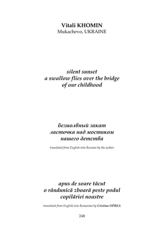 248
Vitali KHOMIN
Mukachevo, UKRAINE
silent sunset
a swallow flies over the bridge
of our childhood
безмолвный закат
ласточка над мостиком
нашего детства
translated from English into Russian by the author
apus de soare tăcut
o rândunică zboară peste podul
copilăriei noastre
translated from English into Romanian by Cristina OPREA
 