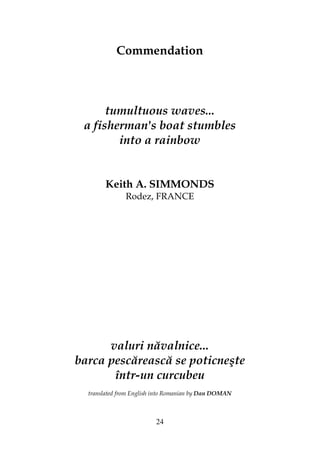 24
Commendation
tumultuous waves...
a fisherman's boat stumbles
into a rainbow
Keith A. SIMMONDS
Rodez, FRANCE
valuri năvalnice...
barca pescărească se poticneşte
într-un curcubeu
translated from English into Romanian by Dan DOMAN
 