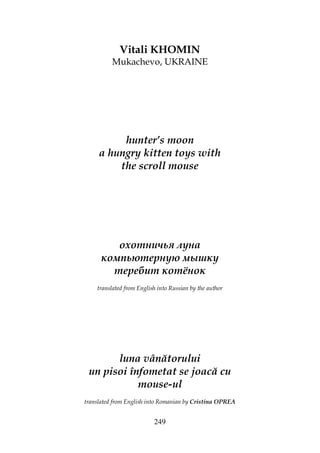 249
Vitali KHOMIN
Mukachevo, UKRAINE
hunter’s moon
a hungry kitten toys with
the scroll mouse
охотничья луна
компьютерную мышку
теребит котёнок
translated from English into Russian by the author
luna vânătorului
un pisoi înfometat se joacă cu
mouse-ul
translated from English into Romanian by Cristina OPREA
 