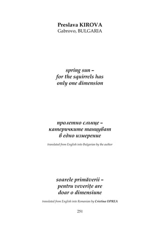 251
Preslava KIROVA
Gabrovo, BULGARIA
spring sun –
for the squirrels has
only one dimension
пролетно слънце –
катеричките танцуват
в едно измерение
translated from English into Bulgarian by the author
soarele primăverii –
pentru veveri e are
doar o dimensiune
translated from English into Romanian by Cristina OPREA
 