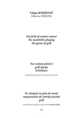 252
Vilma KNEŽEVIĆ
Viškovo, CROATIA
On field of winter wheat
the molehills playing
the game of golf
Na ozimoj pšenici
golf igraju
krtičnjaci
translated from English into Croatian by the author
Pe câmpul cu grău de iarnă
muşuroaiele de cârti ă jucând
golf
translated from English into Romanian by Eduard ARĂ
 