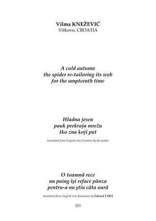 253
Vilma KNEŽEVIĆ
Viškovo, CROATIA
A cold autumn
the spider re-tailoring its web
for the umpteenth time
Hladna jesen
pauk prekraja mrežu
tko zna koji put
translated from English into Croatian by the author
O toamnă rece
un paing îşi reface pânza
pentru-a nu ştiu câta oară
translated from English into Romanian by Eduard ARĂ
 